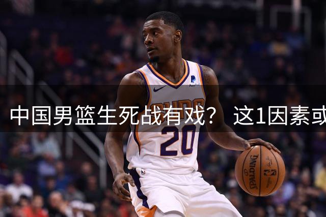 中国男篮生死战有戏？ 这1因素或成破局关键