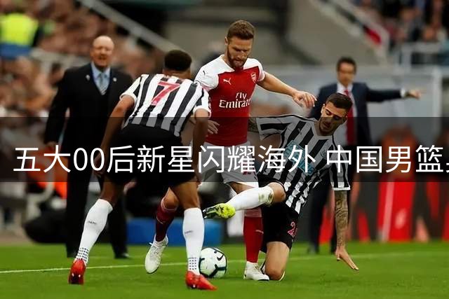五大00后新星闪耀海外 中国男篮奥运资格重现曙光