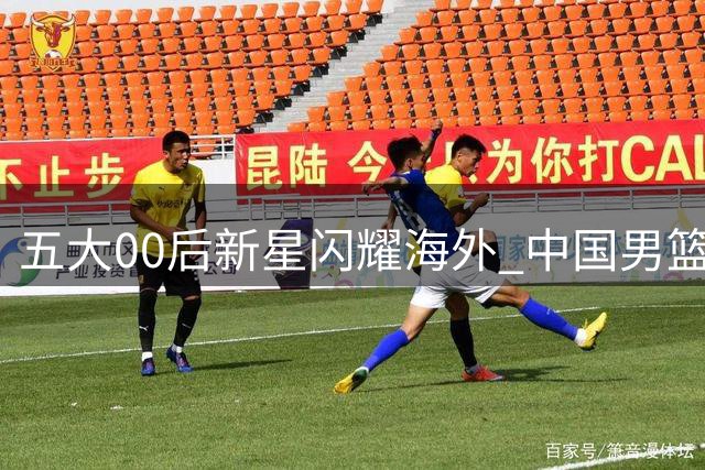 五大00后新星闪耀海外 中国男篮奥运资格重现曙光