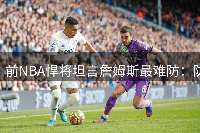前NBA悍将坦言詹姆斯最难防：防守他是一场噩梦