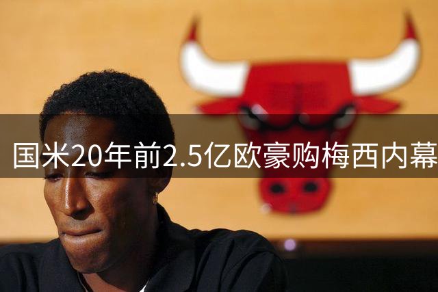 国米20年前2.5亿欧豪购梅西内幕曝光 巴萨强硬留人改写足坛历史