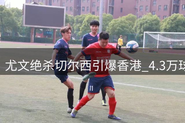 尤文绝杀切尔西引爆香港 4.3万球迷见证欧冠级对决