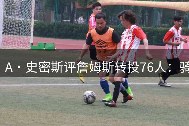 A·史密斯评詹姆斯转投76人：骑士球迷期待的回归剧本彻底落空